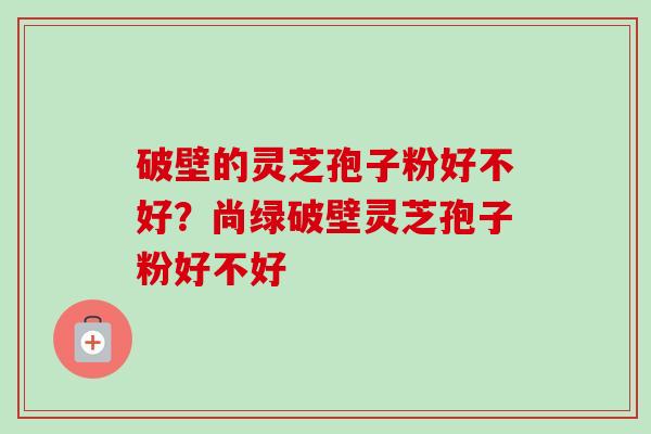破壁的灵芝孢子粉好不好？尚绿破壁灵芝孢子粉好不好