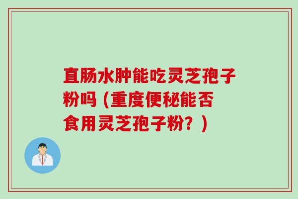 直肠水肿能吃灵芝孢子粉吗 (重度能否食用灵芝孢子粉？)