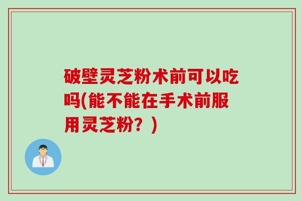 破壁灵芝粉术前可以吃吗(能不能在手术前服用灵芝粉？)