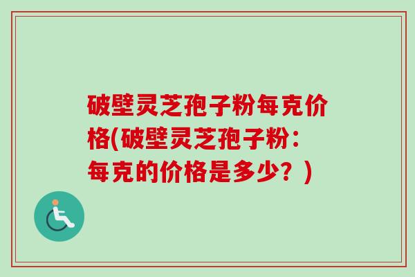 破壁灵芝孢子粉每克价格(破壁灵芝孢子粉：每克的价格是多少？)