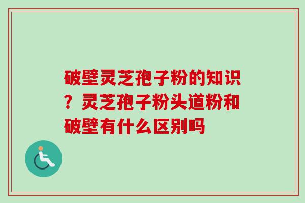 破壁灵芝孢子粉的知识？灵芝孢子粉头道粉和破壁有什么区别吗