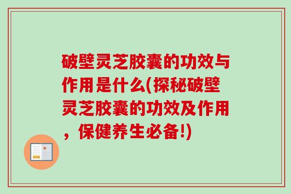破壁灵芝胶囊的功效与作用是什么(探秘破壁灵芝胶囊的功效及作用,保健养生必备!) 破壁灵芝胶囊的功效与作用是什么(探秘破壁灵芝胶囊的功效及作用,保健养生必备!)
