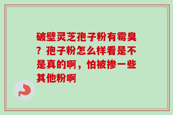 破壁灵芝孢子粉有霉臭？孢子粉怎么样看是不是真的啊，怕被掺一些其他粉啊