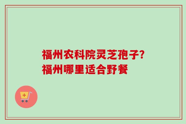 福州农科院灵芝孢子?福州哪里适合野餐 福州农科院灵芝孢子?福州哪里适合野餐