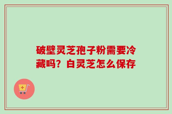 破壁灵芝孢子粉需要冷藏吗？白灵芝怎么保存