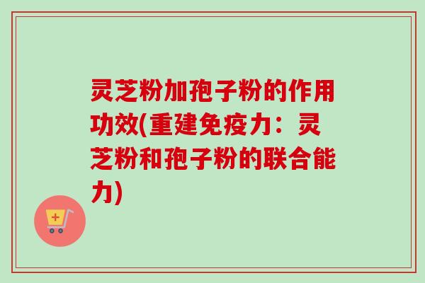 灵芝粉加孢子粉的作用功效(重建免疫力：灵芝粉和孢子粉的联合能力)