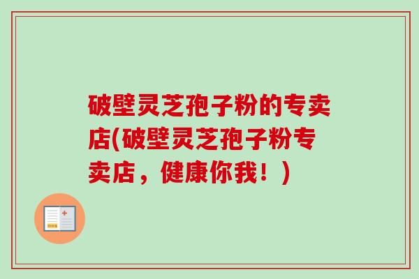 破壁灵芝孢子粉的专卖店(破壁灵芝孢子粉专卖店，健康你我！)