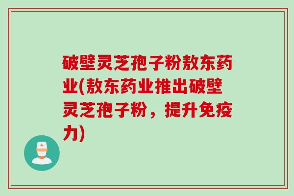 破壁灵芝孢子粉敖东药业(敖东药业推出破壁灵芝孢子粉，提升免疫力)