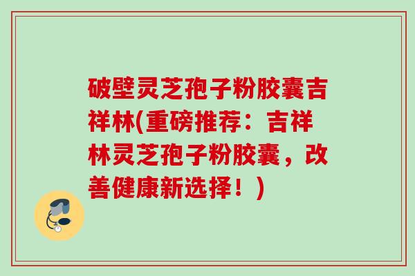 破壁灵芝孢子粉胶囊吉祥林(重磅推荐：吉祥林灵芝孢子粉胶囊，改善健康新选择！)