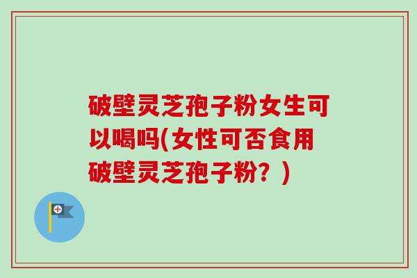破壁灵芝孢子粉女生可以喝吗(女性可否食用破壁灵芝孢子粉？)