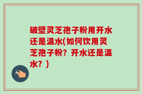 破壁灵芝孢子粉用开水还是温水(如何饮用灵芝孢子粉？开水还是温水？)