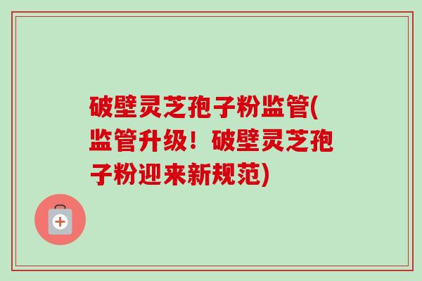破壁灵芝孢子粉监管(监管升级！破壁灵芝孢子粉迎来新规范)