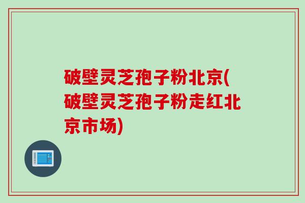 破壁灵芝孢子粉北京(破壁灵芝孢子粉走红北京市场)