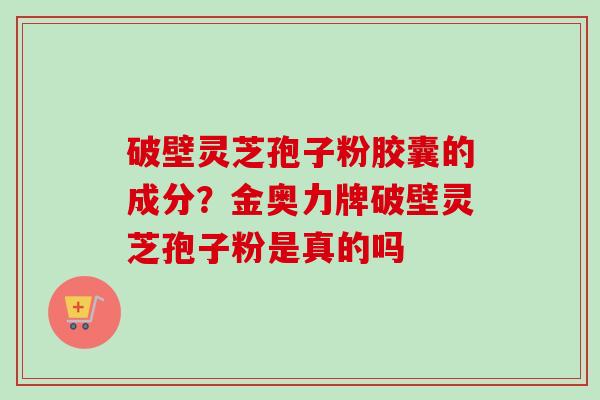 破壁灵芝孢子粉胶囊的成分？金奥力牌破壁灵芝孢子粉是真的吗