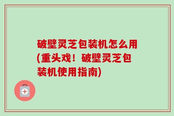 破壁灵芝包装机怎么用(重头戏！破壁灵芝包装机使用指南)