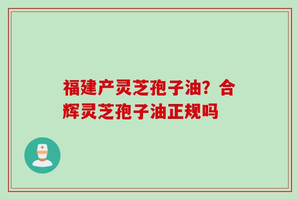 福建产灵芝孢子油？合辉灵芝孢子油正规吗