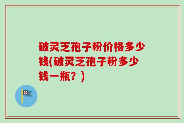 破灵芝孢子粉价格多少钱(破灵芝孢子粉多少钱一瓶？)
