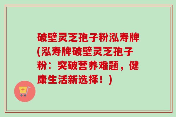 破壁灵芝孢子粉泓寿牌(泓寿牌破壁灵芝孢子粉：突破营养难题，健康生活新选择！)