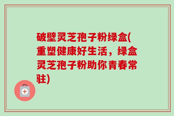 破壁灵芝孢子粉绿盒(重塑健康好生活，绿盒灵芝孢子粉助你青春常驻)
