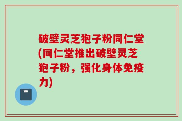 破壁灵芝狍子粉同仁堂(同仁堂推出破壁灵芝狍子粉，强化身体免疫力)