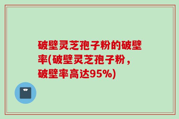 破壁灵芝孢子粉的破壁率(破壁灵芝孢子粉，破壁率高达95%)