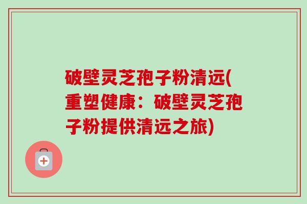 破壁灵芝孢子粉清远(重塑健康：破壁灵芝孢子粉提供清远之旅)