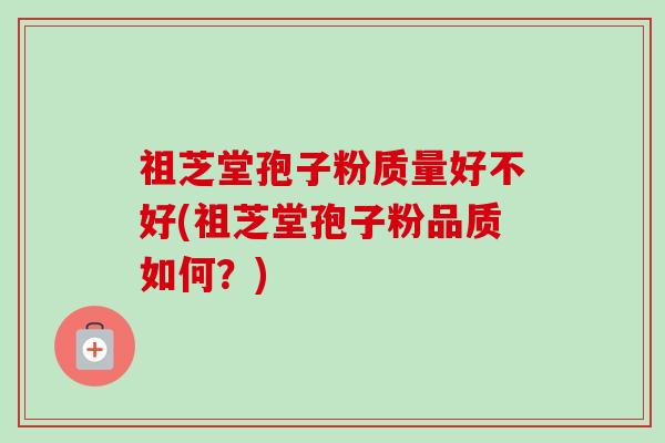 祖芝堂孢子粉质量好不好(祖芝堂孢子粉品质如何？)