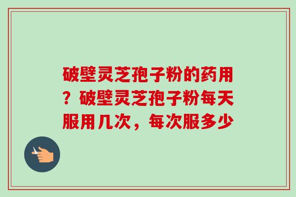 破壁灵芝孢子粉的药用？破壁灵芝孢子粉每天服用几次，每次服多少
