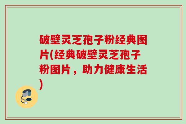 破壁灵芝孢子粉经典图片(经典破壁灵芝孢子粉图片，助力健康生活)