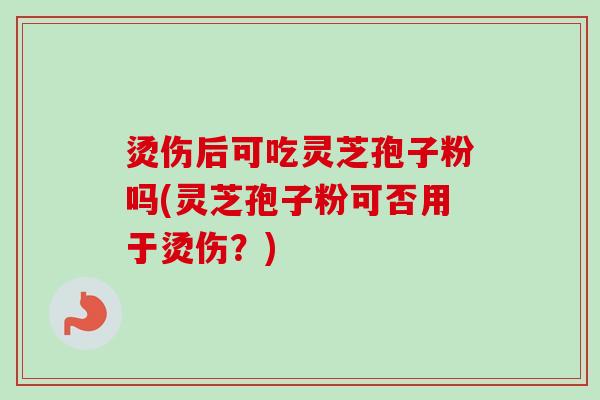 烫伤后可吃灵芝孢子粉吗(灵芝孢子粉可否用于烫伤？)