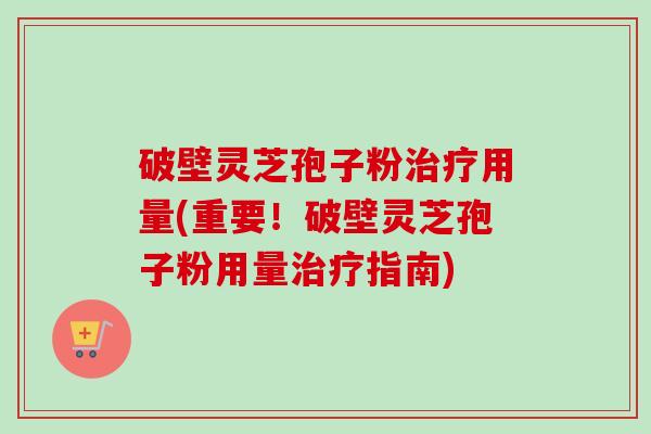 破壁灵芝孢子粉治疗用量(重要！破壁灵芝孢子粉用量治疗指南)