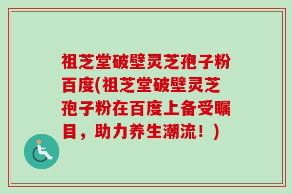 祖芝堂破壁灵芝孢子粉百度(祖芝堂破壁灵芝孢子粉在百度上备受瞩目，助力养生潮流！)