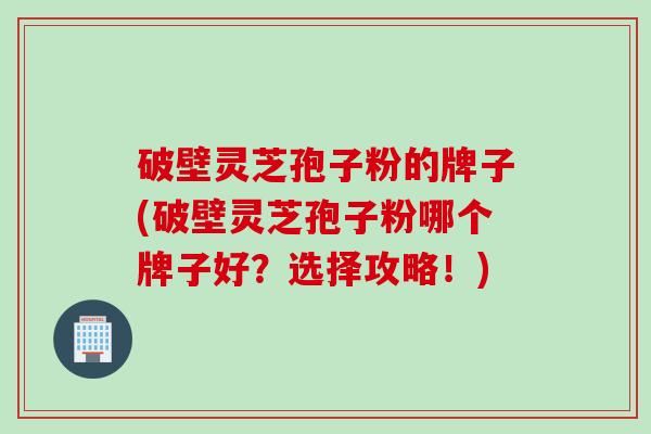 破壁灵芝孢子粉的牌子(破壁灵芝孢子粉哪个牌子好？选择攻略！)