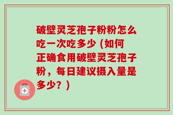 破壁灵芝孢子粉粉怎么吃一次吃多少 (如何正确食用破壁灵芝孢子粉，每日建议摄入量是多少？)