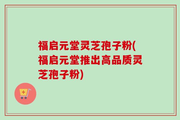 福启元堂灵芝孢子粉(福启元堂推出高品质灵芝孢子粉)