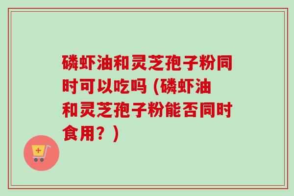 磷虾油和灵芝孢子粉同时可以吃吗 (磷虾油和灵芝孢子粉能否同时食用?) 磷虾油和灵芝孢子粉同时可以吃吗 (磷虾油和灵芝孢子粉能否同时食用?)