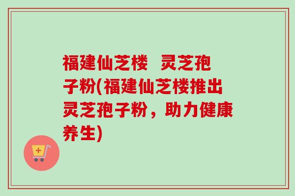 福建仙芝楼  灵芝孢子粉(福建仙芝楼推出灵芝孢子粉，助力健康养生)