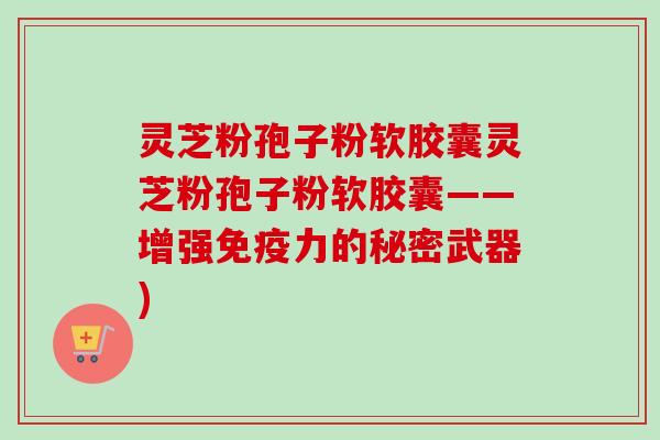 灵芝粉孢子粉软胶囊灵芝粉孢子粉软胶囊——增强免疫力的秘密武器)