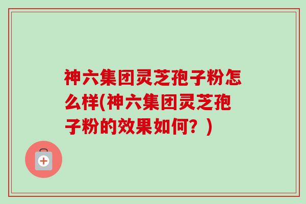 神六集团灵芝孢子粉怎么样(神六集团灵芝孢子粉的效果如何？)