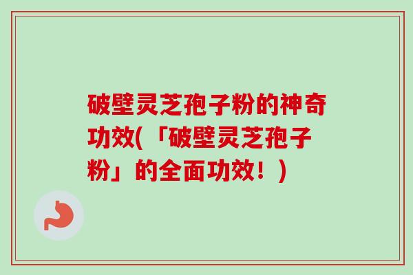 破壁灵芝孢子粉的神奇功效(「破壁灵芝孢子粉」的全面功效！)