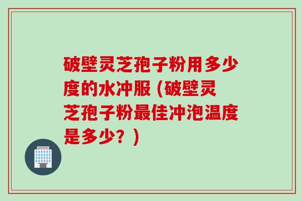 破壁灵芝孢子粉用多少度的水冲服 (破壁灵芝孢子粉最佳冲泡温度是多少？)