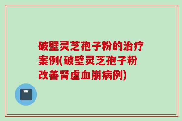 破壁灵芝孢子粉的治疗案例(破壁灵芝孢子粉改善肾虚血崩病例)