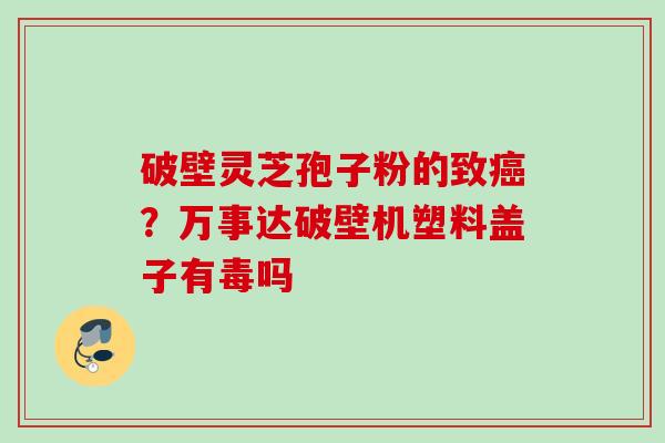 破壁灵芝孢子粉的致癌？万事达破壁机塑料盖子有毒吗
