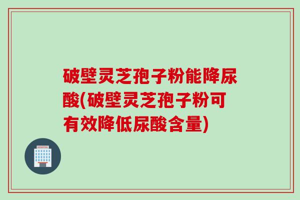破壁灵芝孢子粉能降尿酸(破壁灵芝孢子粉可有效降低尿酸含量)