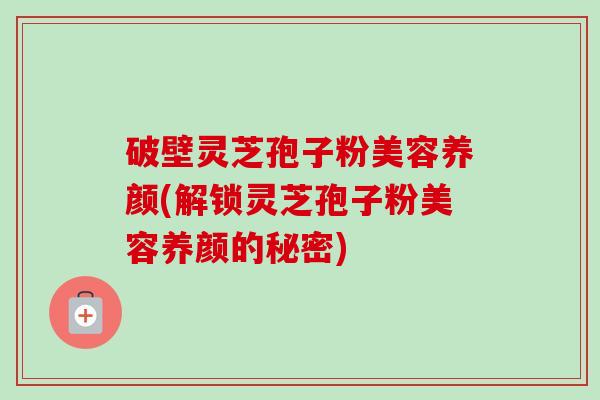 破壁灵芝孢子粉美容养颜(解锁灵芝孢子粉美容养颜的秘密)