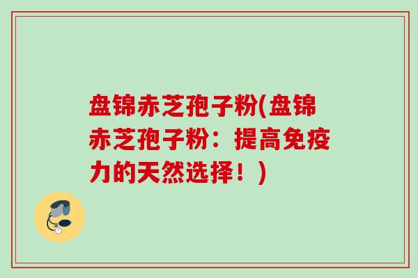 盘锦赤芝孢子粉(盘锦赤芝孢子粉：提高免疫力的天然选择！)