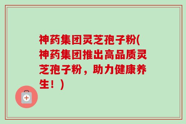 神药集团灵芝孢子粉(神药集团推出高品质灵芝孢子粉,助力健康养生!) 神药集团灵芝孢子粉(神药集团推出高品质灵芝孢子粉,助力健康养生!)