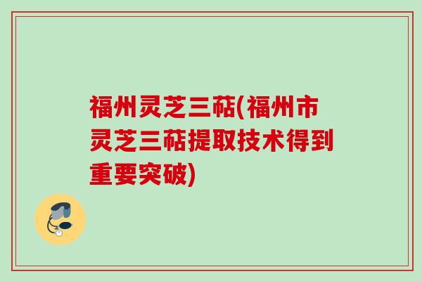 福州灵芝三萜(福州市灵芝三萜提取技术得到重要突破)