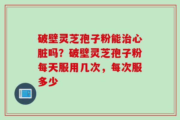 破壁灵芝孢子粉能治心脏吗？破壁灵芝孢子粉每天服用几次，每次服多少