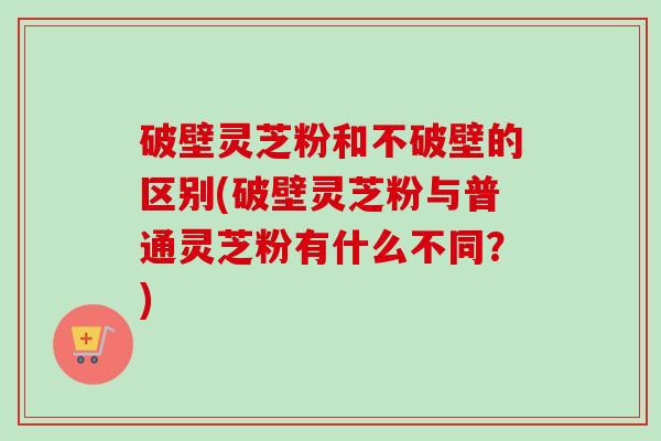 破壁灵芝粉和不破壁的区别(破壁灵芝粉与普通灵芝粉有什么不同？)